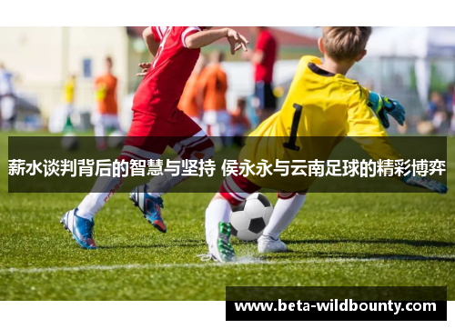 薪水谈判背后的智慧与坚持 侯永永与云南足球的精彩博弈