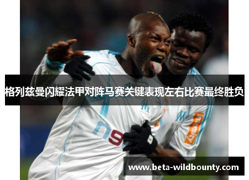 格列兹曼闪耀法甲对阵马赛关键表现左右比赛最终胜负
