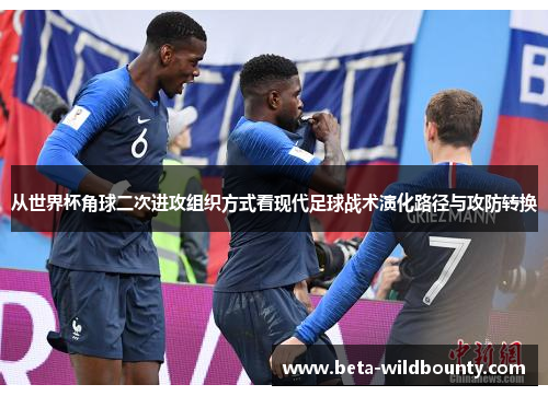 从世界杯角球二次进攻组织方式看现代足球战术演化路径与攻防转换